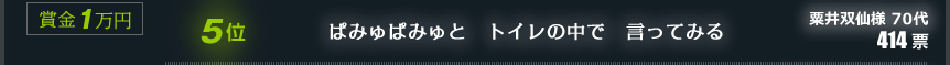 5位　ぱみゅぱみゅと　トイレの中で　言ってみる　粟井双仙様 70代　414票