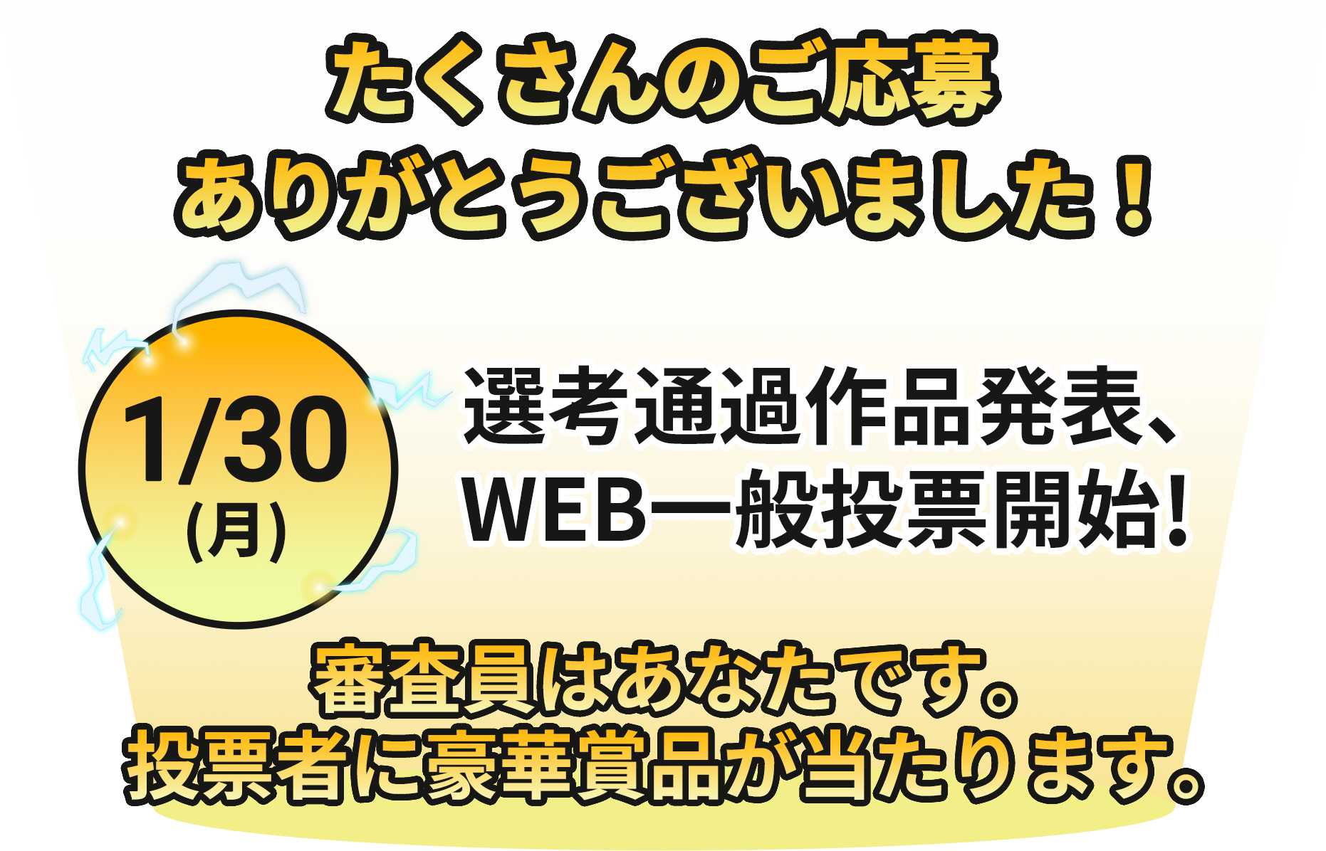 たくさんのご応募ありがとうございました!1/30(月)選考突破作品発表、WEB一般投票開始!審査員はあなたです。投票者に豪華賞品が当たります。
