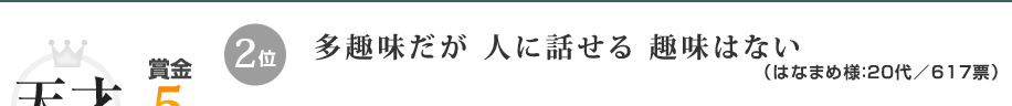 優秀賞（賞金5万円）2位：多趣味だが 人に話せる 趣味はない（はなまめ様：20代／617票）