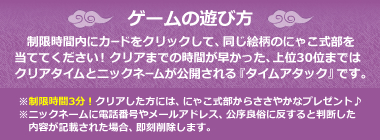 ゲームの遊び方。制限時間内にカードをクリックして、同じ絵柄のにゃこ式部を当ててください！ クリアまでの時間が早かった、上位30位まではクリアタイムとニックネームが公開される『タイムアタック』です。※制限時間3分！クリアした方には、にゃこ式部からささやかなプレゼント♪※ニックネームに電話番号やメールアドレス、公序良俗に反すると判断した内容が記載された場合、即刻削除します。