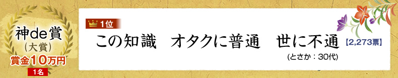 神de賞（大賞）：10万円×1名 1位：この知識　オタクに普通　世に不通 (とさか：30代)2,273票