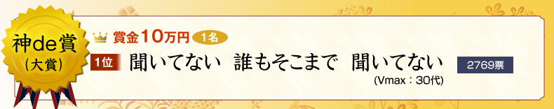 神de賞（大賞）：10万円×1名
１位　聞いてない　誰もそこまで　聞いてない (Vmax：30代)
