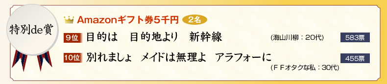 特別de賞：Amazonギフト券×2名
9位　目的は　目的地より　新幹線 (海山川柳：20代)　583票
10位　別れましょ　メイドは無理よ　アラフォーに (ＦＦオタクな私：30代)　455票