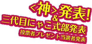 ＜神＞発表！、三代目にゃこ式部発表、投票者プレゼント当選者発表