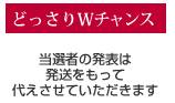 どっさりWチャンス 当選者の発表は発送をもって代えさせていただきます