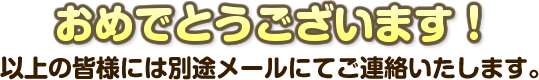 おめでとうございます！以上の皆様には別途メールにてご連絡いたします。