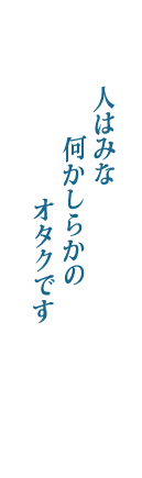 人はみな　何かしらかの　オタクです