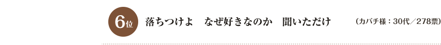 6位　落ちつけよ　なぜ好きなのか　聞いただけ （カバチ様：30代／278票）