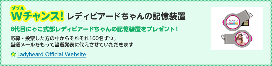 Wチャンス!レディビアードちゃんの記憶装置。8代目にゃこ式部レディビアードちゃんの記憶装置をプレゼント！応募・投票した方の中からそれぞれ100名ずつ。当選メールをもって当選発表に代えさせていただきます