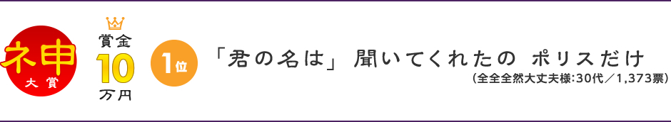 神（大賞）1位：賞金10万円。「君の名は」 聞いてくれたの ポリスだけ。（全全全然大丈夫様：30代／1,373票）